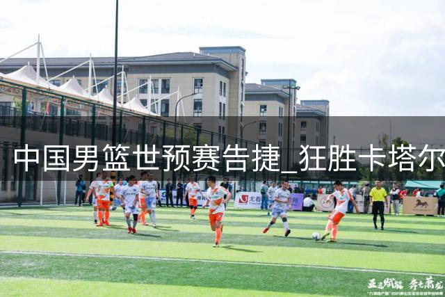 中国男篮世预赛告捷 狂胜卡塔尔迎第二阶段开门红