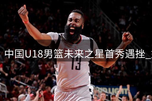 中国U18男篮未来之星首秀遇挫 姚明斯科拉同框引回忆杀