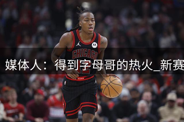 媒体人：得到字母哥的热火 新赛季将成为东部真正的威胁