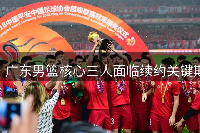 广东男篮核心三人面临续约关键期，新帅上任考验重重