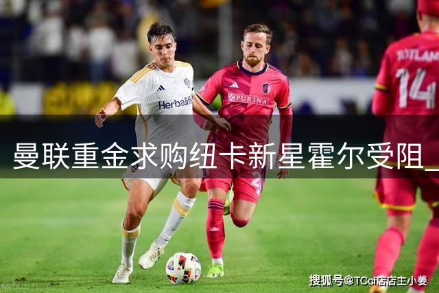 曼联重金求购纽卡新星霍尔受阻 俱乐部高层表态非卖品