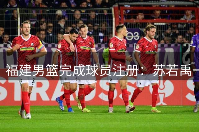 福建男篮完成球员注册：苏若禹一年合约加盟 杨阿力获两年续约