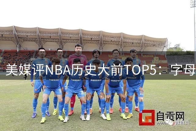 美媒评NBA历史大前TOP5：字母哥屈居第五 榜首实至名归